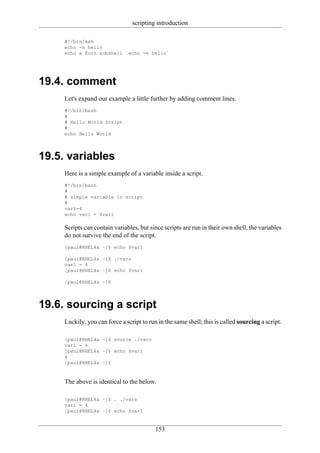 scripting introduction

     #!/bin/ksh
     echo -n hello
     echo a Korn subshell `echo -n hello`




19.4. comment
     Let's expand our example a little further by adding comment lines.
     #!/bin/bash
     #
     # Hello World Script
     #
     echo Hello World




19.5. variables
     Here is a simple example of a variable inside a script.
     #!/bin/bash
     #
     # simple variable in script
     #
     var1=4
     echo var1 = $var1

     Scripts can contain variables, but since scripts are run in their own shell, the variables
     do not survive the end of the script.
     [paul@RHEL4a ~]$ echo $var1

     [paul@RHEL4a ~]$ ./vars
     var1 = 4
     [paul@RHEL4a ~]$ echo $var1

     [paul@RHEL4a ~]$




19.6. sourcing a script
     Luckily, you can force a script to run in the same shell; this is called sourcing a script.

     [paul@RHEL4a ~]$ source ./vars
     var1 = 4
     [paul@RHEL4a ~]$ echo $var1
     4
     [paul@RHEL4a ~]$



     The above is identical to the below.

     [paul@RHEL4a ~]$ . ./vars
     var1 = 4
     [paul@RHEL4a ~]$ echo $var1


                                           153
 