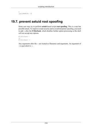 scripting introduction

    4
    [paul@RHEL4a ~]$




19.7. prevent setuid root spoofing
    Some user may try to perform setuid based script root spoofing. This is a rare but
    possible attack. To improve script security and to avoid interpreter spoofing, you need
    to add -- after the #!/bin/bash, which disables further option processing so the shell
    will not accept any options.
    #!/bin/bash -
    or
    #!/bin/bash --

    Any arguments after the -- are treated as filenames and arguments. An argument of
    - is equivalent to --.




                                        154
 