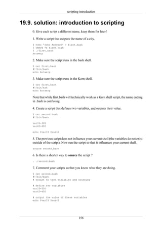 scripting introduction


19.9. solution: introduction to scripting
     0. Give each script a different name, keep them for later!

     1. Write a script that outputs the name of a city.
     $ echo 'echo Antwerp' > first.bash
     $ chmod +x first.bash
     $ ./first.bash
     Antwerp

     2. Make sure the script runs in the bash shell.
     $ cat first.bash
     #!/bin/bash
     echo Antwerp

     3. Make sure the script runs in the Korn shell.
     $ cat first.bash
     #!/bin/ksh
     echo Antwerp

     Note that while first.bash will technically work as a Korn shell script, the name ending
     in .bash is confusing.

     4. Create a script that defines two variables, and outputs their value.
     $ cat second.bash
     #!/bin/bash

     var33=300
     var42=400

     echo $var33 $var42

     5. The previous script does not influence your current shell (the variables do not exist
     outside of the script). Now run the script so that it influences your current shell.
     source second.bash

     6. Is there a shorter way to source the script ?
     . ./second.bash

     7. Comment your scripts so that you know what they are doing.
     $ cat second.bash
     #!/bin/bash
     # script to test variables and sourcing

     # define two variables
     var33=300
     var42=400

     # output the value of these variables
     echo $var33 $var42




                                         156
 