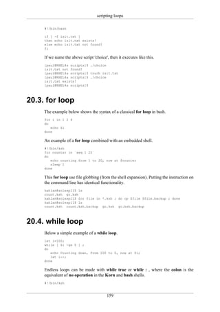 scripting loops

     #!/bin/bash

     if [ -f isit.txt ]
     then echo isit.txt exists!
     else echo isit.txt not found!
     fi

     If we name the above script 'choice', then it executes like this.
     [paul@RHEL4a scripts]$ ./choice
     isit.txt not found!
     [paul@RHEL4a scripts]$ touch isit.txt
     [paul@RHEL4a scripts]$ ./choice
     isit.txt exists!
     [paul@RHEL4a scripts]$



20.3. for loop
     The example below shows the syntax of a classical for loop in bash.
     for i in 1 2 4
     do
        echo $i
     done

     An example of a for loop combined with an embedded shell.
     #!/bin/ksh
     for counter in `seq 1 20`
     do
        echo counting from 1 to 20, now at $counter
        sleep 1
     done

     This for loop use file globbing (from the shell expansion). Putting the instruction on
     the command line has identical functionality.
     kahlan@solexp11$ ls
     count.ksh go.ksh
     kahlan@solexp11$ for file in *.ksh ; do cp $file $file.backup ; done
     kahlan@solexp11$ ls
     count.ksh count.ksh.backup go.ksh go.ksh.backup



20.4. while loop
     Below a simple example of a while loop.
     let i=100;
     while [ $i -ge 0 ] ;
     do
        echo Counting down, from 100 to 0, now at $i;
        let i--;
     done

     Endless loops can be made with while true or while : , where the colon is the
     equivalent of no operation in the Korn and bash shells.
     #!/bin/ksh


                                         159
 