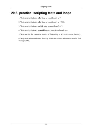 scripting loops


20.6. practice: scripting tests and loops
     1. Write a script that uses a for loop to count from 3 to 7.

     2. Write a script that uses a for loop to count from 1 to 17000.

     3. Write a script that uses a while loop to count from 3 to 7.

     4. Write a script that uses an until loop to count down from 8 to 4.

     5. Write a script that counts the number of files ending in .txt in the current directory.

     6. Wrap an if statement around the script so it is also correct when there are zero files
     ending in .txt.




                                          161
 
