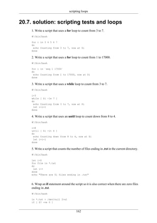 scripting loops


20.7. solution: scripting tests and loops
     1. Write a script that uses a for loop to count from 3 to 7.
     #!/bin/bash

     for i in 3 4 5 6 7
     do
      echo Counting from 3 to 7, now at $i
     done

     2. Write a script that uses a for loop to count from 1 to 17000.
     #!/bin/bash

     for i in `seq 1 17000`
     do
      echo Counting from 1 to 17000, now at $i
     done

     3. Write a script that uses a while loop to count from 3 to 7.
     #!/bin/bash

     i=3
     while [ $i -le 7 ]
     do
      echo Counting from 3 to 7, now at $i
      let i=i+1
     done

     4. Write a script that uses an until loop to count down from 8 to 4.
     #!/bin/bash

     i=8
     until [ $i -lt 4 ]
     do
      echo Counting down from 8 to 4, now at $i
      let i=i-1
     done

     5. Write a script that counts the number of files ending in .txt in the current directory.
     #!/bin/bash

     let i=0
     for file in *.txt
     do
      let i++
     done
     echo "There are $i files ending in .txt"



     6. Wrap an if statement around the script so it is also correct when there are zero files
     ending in .txt.
     #!/bin/bash

     ls *.txt > /dev/null 2>&1
     if [ $? -ne 0 ]


                                          162
 