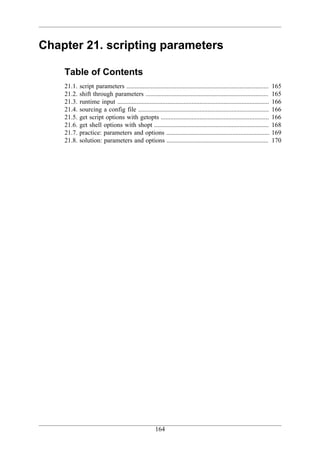 Chapter 21. scripting parameters

    Table of Contents
    21.1.   script parameters ........................................................................................     165
    21.2.   shift through parameters ............................................................................          165
    21.3.   runtime input ..............................................................................................   166
    21.4.   sourcing a config file .................................................................................       166
    21.5.   get script options with getopts ...................................................................            166
    21.6.   get shell options with shopt .......................................................................           168
    21.7.   practice: parameters and options ................................................................              169
    21.8.   solution: parameters and options ...............................................................               170




                                                       164
 