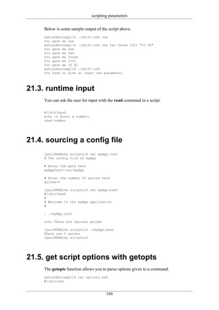 scripting parameters

     Below is some sample output of the script above.
     kahlan@solexp11$ ./shift.ksh one
     You gave me one
     kahlan@solexp11$ ./shift.ksh one two three 1201 "33 42"
     You gave me one
     You gave me two
     You gave me three
     You gave me 1201
     You gave me 33 42
     kahlan@solexp11$ ./shift.ksh
     You have to give at least one parameter.




21.3. runtime input
     You can ask the user for input with the read command in a script.

     #!/bin/bash
     echo -n Enter a number:
     read number




21.4. sourcing a config file
     [paul@RHEL4a scripts]$ cat myApp.conf
     # The config file of myApp

     # Enter the path here
     myAppPath=/var/myApp

     # Enter the number of quines here
     quines=5

     [paul@RHEL4a scripts]$ cat myApp.bash
     #!/bin/bash
     #
     # Welcome to the myApp application
     #

     . ./myApp.conf

     echo There are $quines quines

     [paul@RHEL4a scripts]$ ./myApp.bash
     There are 5 quines
     [paul@RHEL4a scripts]$




21.5. get script options with getopts
     The getopts function allows you to parse options given to a command.
     kahlan@solexp11$ cat options.ksh
     #!/bin/ksh


                                       166
 