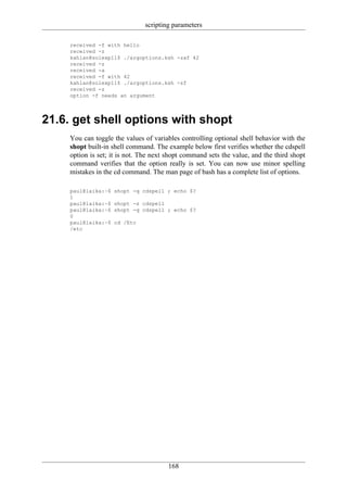 scripting parameters

     received -f with hello
     received -z
     kahlan@solexp11$ ./argoptions.ksh -zaf 42
     received -z
     received -a
     received -f with 42
     kahlan@solexp11$ ./argoptions.ksh -zf
     received -z
     option -f needs an argument




21.6. get shell options with shopt
     You can toggle the values of variables controlling optional shell behavior with the
     shopt built-in shell command. The example below first verifies whether the cdspell
     option is set; it is not. The next shopt command sets the value, and the third shopt
     command verifies that the option really is set. You can now use minor spelling
     mistakes in the cd command. The man page of bash has a complete list of options.

     paul@laika:~$   shopt -q cdspell ; echo $?
     1
     paul@laika:~$   shopt -s cdspell
     paul@laika:~$   shopt -q cdspell ; echo $?
     0
     paul@laika:~$   cd /Etc
     /etc




                                        168
 