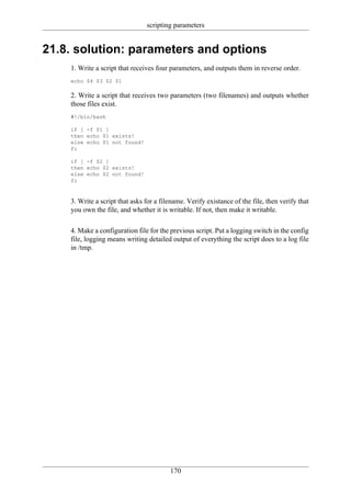 scripting parameters


21.8. solution: parameters and options
    1. Write a script that receives four parameters, and outputs them in reverse order.
    echo $4 $3 $2 $1

    2. Write a script that receives two parameters (two filenames) and outputs whether
    those files exist.
    #!/bin/bash

    if [ -f $1 ]
    then echo $1 exists!
    else echo $1 not found!
    fi

    if [ -f $2 ]
    then echo $2 exists!
    else echo $2 not found!
    fi



    3. Write a script that asks for a filename. Verify existance of the file, then verify that
    you own the file, and whether it is writable. If not, then make it writable.

    4. Make a configuration file for the previous script. Put a logging switch in the config
    file, logging means writing detailed output of everything the script does to a log file
    in /tmp.




                                         170
 