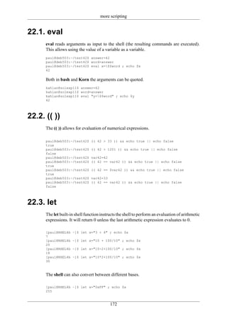 more scripting


22.1. eval
      eval reads arguments as input to the shell (the resulting commands are executed).
      This allows using the value of a variable as a variable.
      paul@deb503:~/test42$ answer=42
      paul@deb503:~/test42$ word=answer
      paul@deb503:~/test42$ eval x=$$word ; echo $x
      42

      Both in bash and Korn the arguments can be quoted.
      kahlan@solexp11$ answer=42
      kahlan@solexp11$ word=answer
      kahlan@solexp11$ eval "y=$$word" ; echo $y
      42




22.2. (( ))
      The (( )) allows for evaluation of numerical expressions.

      paul@deb503:~/test42$     (( 42 > 33 )) && echo true || echo false
      true
      paul@deb503:~/test42$     (( 42 > 1201 )) && echo true || echo false
      false
      paul@deb503:~/test42$     var42=42
      paul@deb503:~/test42$     (( 42 == var42 )) && echo true || echo false
      true
      paul@deb503:~/test42$     (( 42 == $var42 )) && echo true || echo false
      true
      paul@deb503:~/test42$     var42=33
      paul@deb503:~/test42$     (( 42 == var42 )) && echo true || echo false
      false




22.3. let
      The let built-in shell function instructs the shell to perform an evaluation of arithmetic
      expressions. It will return 0 unless the last arithmetic expression evaluates to 0.

      [paul@RHEL4b   ~]$ let x="3 + 4" ; echo $x
      7
      [paul@RHEL4b   ~]$ let x="10 + 100/10" ; echo $x
      20
      [paul@RHEL4b   ~]$ let x="10-2+100/10" ; echo $x
      18
      [paul@RHEL4b   ~]$ let x="10*2+100/10" ; echo $x
      30



      The shell can also convert between different bases.

      [paul@RHEL4b ~]$ let x="0xFF" ; echo $x
      255


                                           172
 