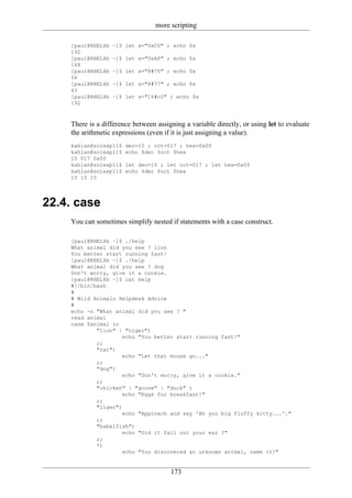 more scripting

    [paul@RHEL4b   ~]$ let x="0xC0" ; echo $x
    192
    [paul@RHEL4b   ~]$ let x="0xA8" ; echo $x
    168
    [paul@RHEL4b   ~]$ let x="8#70" ; echo $x
    56
    [paul@RHEL4b   ~]$ let x="8#77" ; echo $x
    63
    [paul@RHEL4b   ~]$ let x="16#c0" ; echo $x
    192



    There is a difference between assigning a variable directly, or using let to evaluate
    the arithmetic expressions (even if it is just assigning a value).
    kahlan@solexp11$   dec=15 ; oct=017 ; hex=0x0f
    kahlan@solexp11$   echo $dec $oct $hex
    15 017 0x0f
    kahlan@solexp11$   let dec=15 ; let oct=017 ; let hex=0x0f
    kahlan@solexp11$   echo $dec $oct $hex
    15 15 15




22.4. case
    You can sometimes simplify nested if statements with a case construct.

    [paul@RHEL4b ~]$ ./help
    What animal did you see ? lion
    You better start running fast!
    [paul@RHEL4b ~]$ ./help
    What animal did you see ? dog
    Don't worry, give it a cookie.
    [paul@RHEL4b ~]$ cat help
    #!/bin/bash
    #
    # Wild Animals Helpdesk Advice
    #
    echo -n "What animal did you see ? "
    read animal
    case $animal in
            "lion" | "tiger")
                     echo "You better start running fast!"
            ;;
            "cat")
                     echo "Let that mouse go..."
            ;;
            "dog")
                     echo "Don't worry, give it a cookie."
            ;;
            "chicken" | "goose" | "duck" )
                     echo "Eggs for breakfast!"
            ;;
            "liger")
                     echo "Approach and say 'Ah you big fluffy kitty...'."
            ;;
            "babelfish")
                     echo "Did it fall out your ear ?"
            ;;
            *)
                     echo "You discovered an unknown animal, name it!"


                                       173
 