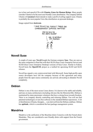 distributions

     (as in beer and speech) CDs with Ubuntu, Linux for Human Beings. Many people
     consider Ubuntu to be the most user friendly Linux distribution. The company behind
     Ubuntu is Canonical which intends to make a profit of selling support soon. Ubuntu
     is probably the most popular Unix-like distribution on personal desktops.

     Image copied from xkcd.com.




Novell Suse
     A couple of years ago, Novell bought the German company Suse. They are seen as
     the main competitor to Red Hat with their SLES (Suse Linux Enterprise Server) and
     SLED (Suse Linux Enterprise Desktop) versions of Suse Linux. Similar to Fedora,
     Novell hosts the OpenSUSE project as a testbed for upcoming SLED and SLES
     releases.

     Novell has signed a very controversial deal with Microsoft. Some high-profile open
     source developers have left the company because of this agreement and many
     people from the open source community are actively advocating to abandon Novell
     completely.


Debian
     Debian is one of the most secure Linux distros. It is known to be stable and reliable,
     and runs on many architectures (including old ones like the Motorola 68k). Debian is
     maintained by many passionate volunteers that have a strong focus towards freedom.
     There is no company directly controlling and releasing Debian. You will not find
     patented technologies or non-free software in the standard Debian repositories. A lot
     of distributions (Ubuntu, Knoppix, ...) are derived from the Debian codebase. Debian
     has aptitude, which is considered the best package management system.


Mandriva
     Mandriva is the unification of the Brazilian distro Conectiva with the French distro
     Mandrake. They are considered a user friendly distro with support from the French
     government.


                                         12
 