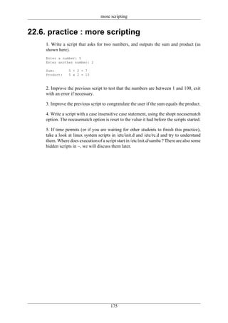 more scripting


22.6. practice : more scripting
     1. Write a script that asks for two numbers, and outputs the sum and product (as
     shown here).
     Enter a number: 5
     Enter another number: 2

     Sum:        5 + 2 = 7
     Product:    5 x 2 = 10



     2. Improve the previous script to test that the numbers are between 1 and 100, exit
     with an error if necessary.

     3. Improve the previous script to congratulate the user if the sum equals the product.

     4. Write a script with a case insensitive case statement, using the shopt nocasematch
     option. The nocasematch option is reset to the value it had before the scripts started.

     5. If time permits (or if you are waiting for other students to finish this practice),
     take a look at linux system scripts in /etc/init.d and /etc/rc.d and try to understand
     them. Where does execution of a script start in /etc/init.d/samba ? There are also some
     hidden scripts in ~, we will discuss them later.




                                         175
 
