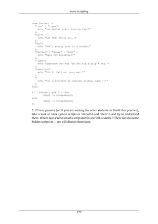 more scripting


case $animal in
  "lion" | "tiger")
     echo "You better start running fast!"
  ;;
  "cat")
     echo "Let that mouse go..."
  ;;
  "dog")
     echo "Don't worry, give it a cookie."
  ;;
  "chicken" | "goose" | "duck" )
     echo "Eggs for breakfast!"
  ;;
  "liger")
     echo "Approach and say 'Ah you big fluffy kitty.'"
  ;;
  "babelfish")
     echo "Did it fall out your ear ?"
  ;;
  *)
     echo "You discovered an unknown animal, name it!"
  ;;
esac

if [ nocase = yes ] ; then
        shopt -s nocasematch;
else
        shopt -u nocasematch;
fi

5. If time permits (or if you are waiting for other students to finish this practice),
take a look at linux system scripts in /etc/init.d and /etc/rc.d and try to understand
them. Where does execution of a script start in /etc/init.d/samba ? There are also some
hidden scripts in ~, we will discuss them later.




                                    177
 