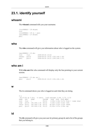 users


23.1. identify yourself

whoami
      The whoami command tells you your username.

      [root@RHEL5 ~]# whoami
      root
      [root@RHEL5 ~]# su - paul
      [paul@RHEL5 ~]$ whoami
      paul




who
      The who command will give you information about who is logged on the system.

      [paul@RHEL5 ~]$ who
      root     tty1            2008-06-24 13:24
      sandra   pts/0           2008-06-24 14:05 (192.168.1.34)
      paul     pts/1           2008-06-24 16:23 (192.168.1.37)




who am i
      With who am i the who command will display only the line pointing to your current
      session.

      [paul@RHEL5 ~]$ who am i
      paul     pts/1        2008-06-24 16:23 (192.168.1.34)




w
      The w command shows you who is logged on and what they are doing.

      $ w
       05:13:36 up 3 min, 4 users, load average: 0.48, 0.72, 0.33
      USER   TTY    FROM         LOGIN@  IDLE JCPU PCPU WHAT
      root   tty1   -            05:11   2.00s 0.32s 0.27s find / -name shad
      inge   pts/0 192.168.1.33 05:12    0.00s 0.02s 0.02s -ksh
      laura pts/1 192.168.1.34 05:12    46.00s 0.03s 0.03s -bash
      paul   pts/2 192.168.1.34 05:13   25.00s 0.07s 0.04s top




id
      The id command will give you your user id, primary group id, and a list of the groups
      that you belong to.

                                         180
 