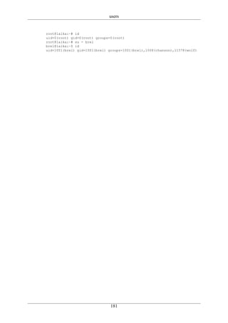 users


root@laika:~# id
uid=0(root) gid=0(root) groups=0(root)
root@laika:~# su - brel
brel@laika:~$ id
uid=1001(brel) gid=1001(brel) groups=1001(brel),1008(chanson),11578(wolf)




                               181
 