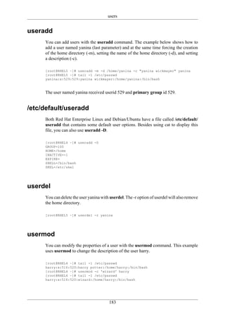 users


useradd
     You can add users with the useradd command. The example below shows how to
     add a user named yanina (last parameter) and at the same time forcing the creation
     of the home directory (-m), setting the name of the home directory (-d), and setting
     a description (-c).

     [root@RHEL5 ~]# useradd -m -d /home/yanina -c "yanina wickmayer" yanina
     [root@RHEL5 ~]# tail -1 /etc/passwd
     yanina:x:529:529:yanina wickmayer:/home/yanina:/bin/bash



     The user named yanina received userid 529 and primary group id 529.


/etc/default/useradd
     Both Red Hat Enterprise Linux and Debian/Ubuntu have a file called /etc/default/
     useradd that contains some default user options. Besides using cat to display this
     file, you can also use useradd -D.

     [root@RHEL4 ~]# useradd -D
     GROUP=100
     HOME=/home
     INACTIVE=-1
     EXPIRE=
     SHELL=/bin/bash
     SKEL=/etc/skel




userdel
     You can delete the user yanina with userdel. The -r option of userdel will also remove
     the home directory.

     [root@RHEL5 ~]# userdel -r yanina




usermod
     You can modify the properties of a user with the usermod command. This example
     uses usermod to change the description of the user harry.

     [root@RHEL4 ~]# tail -1 /etc/passwd
     harry:x:516:520:harry potter:/home/harry:/bin/bash
     [root@RHEL4 ~]# usermod -c 'wizard' harry
     [root@RHEL4 ~]# tail -1 /etc/passwd
     harry:x:516:520:wizard:/home/harry:/bin/bash




                                        183
 