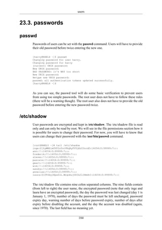 users


23.3. passwords

passwd
     Passwords of users can be set with the passwd command. Users will have to provide
     their old password before twice entering the new one.

     [harry@RHEL4 ~]$ passwd
     Changing password for user harry.
     Changing password for harry
     (current) UNIX password:
     New UNIX password:
     BAD PASSWORD: it's WAY too short
     New UNIX password:
     Retype new UNIX password:
     passwd: all authentication tokens updated successfully.
     [harry@RHEL4 ~]$



     As you can see, the passwd tool will do some basic verification to prevent users
     from using too simple passwords. The root user does not have to follow these rules
     (there will be a warning though). The root user also does not have to provide the old
     password before entering the new password twice.


/etc/shadow
     User passwords are encrypted and kept in /etc/shadow. The /etc/shadow file is read
     only and can only be read by root. We will see in the file permissions section how it
     is possible for users to change their password. For now, you will have to know that
     users can change their password with the /usr/bin/passwd command.

     [root@RHEL5 ~]# tail /etc/shadow
     inge:$1$yWMSimOV$YsYvcVKqByFVYLKnU3ncd0:14054:0:99999:7:::
     ann:!!:14054:0:99999:7:::
     frederik:!!:14054:0:99999:7:::
     steven:!!:14054:0:99999:7:::
     pascale:!!:14054:0:99999:7:::
     geert:!!:14054:0:99999:7:::
     wim:!!:14054:0:99999:7:::
     sandra:!!:14054:0:99999:7:::
     annelies:!!:14054:0:99999:7:::
     laura:$1$Tvby1Kpa$lL.WzgobujUS3LClIRmdv1:14054:0:99999:7:::



     The /etc/shadow file contains nine colon separated columns. The nine fields contain
     (from left to right) the user name, the encrypted password (note that only inge and
     laura have an encrypted password), the day the password was last changed (day 1 is
     January 1, 1970), number of days the password must be left unchanged, password
     expiry day, warning number of days before password expiry, number of days after
     expiry before disabling the account, and the day the account was disabled (again,
     since 1970). The last field has no meaning yet.


                                        184
 