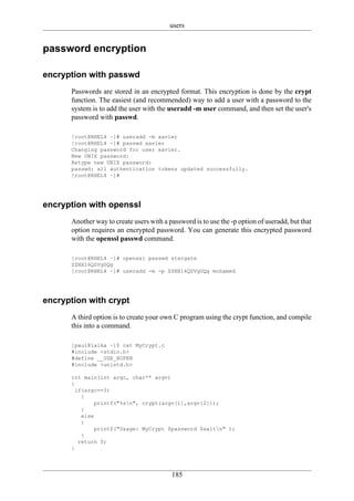 users


password encryption

encryption with passwd
      Passwords are stored in an encrypted format. This encryption is done by the crypt
      function. The easiest (and recommended) way to add a user with a password to the
      system is to add the user with the useradd -m user command, and then set the user's
      password with passwd.

      [root@RHEL4 ~]# useradd -m xavier
      [root@RHEL4 ~]# passwd xavier
      Changing password for user xavier.
      New UNIX password:
      Retype new UNIX password:
      passwd: all authentication tokens updated successfully.
      [root@RHEL4 ~]#




encryption with openssl
      Another way to create users with a password is to use the -p option of useradd, but that
      option requires an encrypted password. You can generate this encrypted password
      with the openssl passwd command.

      [root@RHEL4 ~]# openssl passwd stargate
      ZZNX16QZVgUQg
      [root@RHEL4 ~]# useradd -m -p ZZNX16QZVgUQg mohamed




encryption with crypt
      A third option is to create your own C program using the crypt function, and compile
      this into a command.

      [paul@laika ~]$ cat MyCrypt.c
      #include <stdio.h>
      #define __USE_XOPEN
      #include <unistd.h>

      int main(int argc, char** argv)
      {
        if(argc==3)
          {
              printf("%sn", crypt(argv[1],argv[2]));
          }
          else
          {
              printf("Usage: MyCrypt $password $saltn" );
          }
         return 0;
      }




                                          185
 