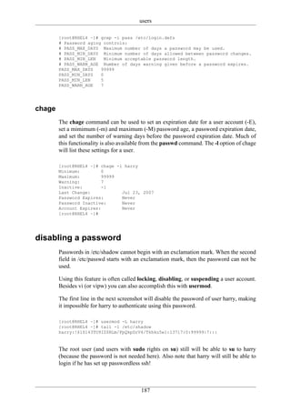 users

        [root@RHEL4 ~]# grep -i pass /etc/login.defs
        # Password aging controls:
        # PASS_MAX_DAYS Maximum number of days a password may be used.
        # PASS_MIN_DAYS Minimum number of days allowed between password changes.
        # PASS_MIN_LEN    Minimum acceptable password length.
        # PASS_WARN_AGE Number of days warning given before a password expires.
        PASS_MAX_DAYS   99999
        PASS_MIN_DAYS   0
        PASS_MIN_LEN    5
        PASS_WARN_AGE   7




chage
        The chage command can be used to set an expiration date for a user account (-E),
        set a mimimum (-m) and maximum (-M) password age, a password expiration date,
        and set the number of warning days before the password expiration date. Much of
        this functionality is also available from the passwd command. The -l option of chage
        will list these settings for a user.

        [root@RHEL4 ~]# chage -l harry
        Minimum:         0
        Maximum:         99999
        Warning:         7
        Inactive:        -1
        Last Change:            Jul 23, 2007
        Password Expires:       Never
        Password Inactive:      Never
        Account Expires:        Never
        [root@RHEL4 ~]#




disabling a password
        Passwords in /etc/shadow cannot begin with an exclamation mark. When the second
        field in /etc/passwd starts with an exclamation mark, then the password can not be
        used.

        Using this feature is often called locking, disabling, or suspending a user account.
        Besides vi (or vipw) you can also accomplish this with usermod.

        The first line in the next screenshot will disable the password of user harry, making
        it impossible for harry to authenticate using this password.

        [root@RHEL4 ~]# usermod -L harry
        [root@RHEL4 ~]# tail -1 /etc/shadow
        harry:!$1$143TO9IZ$RLm/FpQkpDrV4/Tkhku5e1:13717:0:99999:7:::


        The root user (and users with sudo rights on su) still will be able to su to harry
        (because the password is not needed here). Also note that harry will still be able to
        login if he has set up passwordless ssh!



                                           187
 