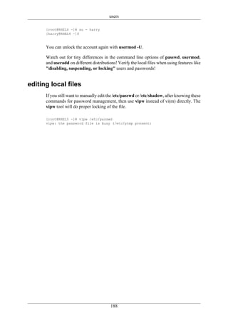 users

      [root@RHEL4 ~]# su - harry
      [harry@RHEL4 ~]$



      You can unlock the account again with usermod -U.

      Watch out for tiny differences in the command line options of passwd, usermod,
      and useradd on different distributions! Verify the local files when using features like
      "disabling, suspending, or locking" users and passwords!


editing local files
      If you still want to manually edit the /etc/passwd or /etc/shadow, after knowing these
      commands for password management, then use vipw instead of vi(m) directly. The
      vipw tool will do proper locking of the file.

      [root@RHEL5 ~]# vipw /etc/passwd
      vipw: the password file is busy (/etc/ptmp present)




                                          188
 