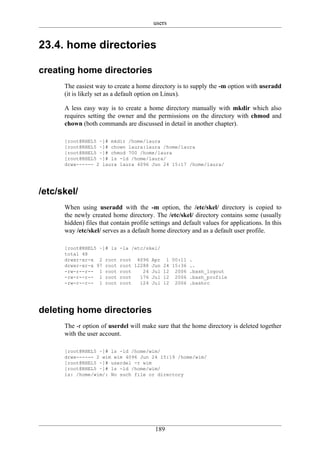 users


23.4. home directories

creating home directories
      The easiest way to create a home directory is to supply the -m option with useradd
      (it is likely set as a default option on Linux).

      A less easy way is to create a home directory manually with mkdir which also
      requires setting the owner and the permissions on the directory with chmod and
      chown (both commands are discussed in detail in another chapter).

      [root@RHEL5 ~]# mkdir /home/laura
      [root@RHEL5 ~]# chown laura:laura /home/laura
      [root@RHEL5 ~]# chmod 700 /home/laura
      [root@RHEL5 ~]# ls -ld /home/laura/
      drwx------ 2 laura laura 4096 Jun 24 15:17 /home/laura/




/etc/skel/
      When using useradd with the -m option, the /etc/skel/ directory is copied to
      the newly created home directory. The /etc/skel/ directory contains some (usually
      hidden) files that contain profile settings and default values for applications. In this
      way /etc/skel/ serves as a default home directory and as a default user profile.

      [root@RHEL5 ~]# ls    -la /etc/skel/
      total 48
      drwxr-xr-x 2 root     root 4096 Apr 1 00:11 .
      drwxr-xr-x 97 root    root 12288 Jun 24 15:36 ..
      -rw-r--r-- 1 root     root    24 Jul 12 2006 .bash_logout
      -rw-r--r-- 1 root     root   176 Jul 12 2006 .bash_profile
      -rw-r--r-- 1 root     root   124 Jul 12 2006 .bashrc




deleting home directories
      The -r option of userdel will make sure that the home directory is deleted together
      with the user account.

      [root@RHEL5 ~]# ls -ld /home/wim/
      drwx------ 2 wim wim 4096 Jun 24 15:19 /home/wim/
      [root@RHEL5 ~]# userdel -r wim
      [root@RHEL5 ~]# ls -ld /home/wim/
      ls: /home/wim/: No such file or directory




                                          189
 