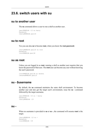 users


23.6. switch users with su

su to another user
       The su command allows a user to run a shell as another user.
       [paul@RHEL4b ~]$ su harry
       Password:
       [harry@RHEL4b paul]$




su to root
       Yes you can alsu su to become root, when you know the root password.
       [harry@RHEL4b paul]$ su root
       Password:
       [root@RHEL4b paul]#




su as root
       Unless you are logged in as root, running a shell as another user requires that you
       know the password of that user. The root user can become any user without knowing
       the user's password.
       [root@RHEL4b paul]# su serena
       [serena@RHEL4b paul]$




su - $username
       By default, the su command maintains the same shell environment. To become
       another user and also get the target user's environment, issue the su - command
       followed by the target username.
       [paul@RHEL4b ~]$ su - harry
       Password:
       [harry@RHEL4b ~]$




su -
       When no username is provided to su or su -, the command will assume root is the
       target.
       [harry@RHEL4b ~]$ su -
       Password:
       [root@RHEL4b ~]#



                                         191
 