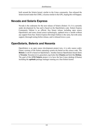 distributions

     built around the Solaris kernel, similar to the Linux community. Sun released the
     Solaris kernel under the CDDL, a license similar to the GPL, hoping this will happen.


Nevada and Solaris Express
     Nevada is the codename for the next release of Solaris (Solaris 11). It is currently
     under development by Sun and is based on the OpenSolaris code. Solaris Express
     Community Edition is an official, free binary release including open source
     OpenSolaris and some closed source technologies, updated twice a month without
     any support from Sun. Solaris Express Developer Edition is the same, but with some
     support, thorough testing before release, and is released twice a year.


OpenSolaris, Belenix and Nexenta
     OpenSolaris is an open source development project (yes, it is only source code).
     Future versions of the Solaris operating system are based on this source code. The
     Belenix LiveCD is based on OpenSolaris. Another famous OpenSolaris based distro
     is Nexenta. Nexenta (www.gnusolaris.org) looks like Ubuntu and feels like Debian.
     The goal of this GNU/Solaris project is to have the best Linux desktop (Ubuntu)
     including the aptitude package manager running on a Sun Solaris kernel.




                                         14
 