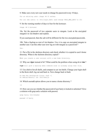 users

8. Make sure every new user needs to change his password every 10 days.
For an existing user: chage -M 10 serena

For all new users: vi /etc/login.defs (and change PASS_MAX_DAYS to 10)

9. Set the warning number of days to four for the kornuser.
chage -W 4 kornuser

10a. Set the password of two separate users to stargate. Look at the encrypted
stargate's in /etc/shadow and explain.

If you used passwd, then the salt will be different for the two encrypted passwords.

10b. Take a backup as root of /etc/shadow. Use vi to copy an encrypted stargate to
another user. Can this other user now log on with stargate as a password ?
Yes.

11. Put a file in the skeleton directory and check whether it is copied to user's home
directory. When is the skeleton directory copied ?
When you create a user account with a new home directory.

12. Why use vipw instead of vi ? What could be the problem when using vi or vim ?
vipw will give a warning when someone else is already using that file.

13. Use chsh to list all shells, and compare to cat /etc/shells. Change your login shell
to the Korn shell, log out and back in. Now change back to bash.
On Red Hat Enterprise Linux: chsh -l
On Debian/Ubuntu: cat /etc/shells

14. Which useradd option allows you to name a home directory ?
-d

15. How can you see whether the password of user harry is locked or unlocked ? Give
a solution with grep and a solution with passwd.
grep harry /etc/shadow

passwd -S harry




                                    196
 