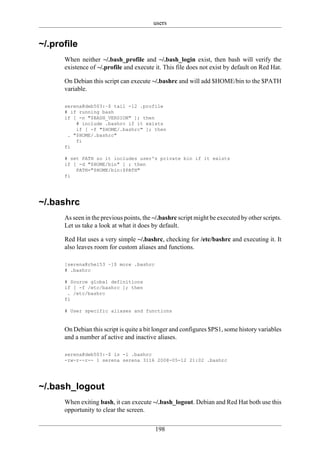 users


~/.profile
      When neither ~/.bash_profile and ~/.bash_login exist, then bash will verify the
      existence of ~/.profile and execute it. This file does not exist by default on Red Hat.

      On Debian this script can execute ~/.bashrc and will add $HOME/bin to the $PATH
      variable.

      serena@deb503:~$ tail -12 .profile
      # if running bash
      if [ -n "$BASH_VERSION" ]; then
          # include .bashrc if it exists
          if [ -f "$HOME/.bashrc" ]; then
       . "$HOME/.bashrc"
          fi
      fi

      # set PATH so it includes user's private bin if it exists
      if [ -d "$HOME/bin" ] ; then
          PATH="$HOME/bin:$PATH"
      fi




~/.bashrc
      As seen in the previous points, the ~/.bashrc script might be executed by other scripts.
      Let us take a look at what it does by default.

      Red Hat uses a very simple ~/.bashrc, checking for /etc/bashrc and executing it. It
      also leaves room for custom aliases and functions.

      [serena@rhel53 ~]$ more .bashrc
      # .bashrc

      # Source global definitions
      if [ -f /etc/bashrc ]; then
       . /etc/bashrc
      fi

      # User specific aliases and functions


      On Debian this script is quite a bit longer and configures $PS1, some history variables
      and a number af active and inactive aliases.

      serena@deb503:~$ ls -l .bashrc
      -rw-r--r-- 1 serena serena 3116 2008-05-12 21:02 .bashrc




~/.bash_logout
      When exiting bash, it can execute ~/.bash_logout. Debian and Red Hat both use this
      opportunity to clear the screen.

                                          198
 