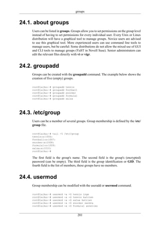 groups


24.1. about groups
     Users can be listed in groups. Groups allow you to set permissions on the group level
     instead of having to set permissions for every individual user. Every Unix or Linux
     distribution will have a graphical tool to manage groups. Novice users are advised
     to use this graphical tool. More experienced users can use command line tools to
     manage users, but be careful: Some distributions do not allow the mixed use of GUI
     and CLI tools to manage groups (YaST in Novell Suse). Senior administrators can
     edit the relevant files directly with vi or vigr.


24.2. groupadd
     Groups can be created with the groupadd command. The example below shows the
     creation of five (empty) groups.

     root@laika:~#   groupadd   tennis
     root@laika:~#   groupadd   football
     root@laika:~#   groupadd   snooker
     root@laika:~#   groupadd   formula1
     root@laika:~#   groupadd   salsa




24.3. /etc/group
     Users can be a member of several groups. Group membership is defined by the /etc/
     group file.

     root@laika:~# tail -5 /etc/group
     tennis:x:1006:
     football:x:1007:
     snooker:x:1008:
     formula1:x:1009:
     salsa:x:1010:
     root@laika:~#

     The first field is the group's name. The second field is the group's (encrypted)
     password (can be empty). The third field is the group identification or GID. The
     fourth field is the list of members, these groups have no members.


24.4. usermod
     Group membership can be modified with the useradd or usermod command.

     root@laika:~#   usermod   -a   -G   tennis inge
     root@laika:~#   usermod   -a   -G   tennis katrien
     root@laika:~#   usermod   -a   -G   salsa katrien
     root@laika:~#   usermod   -a   -G   snooker sandra
     root@laika:~#   usermod   -a   -G   formula1 annelies


                                            201
 
