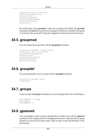 groups

    root@laika:~# tail -5 /etc/group
    tennis:x:1006:inge,katrien
    football:x:1007:
    snooker:x:1008:sandra
    formula1:x:1009:annelies
    salsa:x:1010:katrien
    root@laika:~#


    Be careful when using usermod to add users to groups. By default, the usermod
    command will remove the user from every group of which he is a member if the group
    is not listed in the command! Using the -a (append) switch prevents this behaviour.


24.5. groupmod
    You can change the group name with the groupmod command.

    root@laika:~# groupmod -n darts snooker
    root@laika:~# tail -5 /etc/group
    tennis:x:1006:inge,katrien
    football:x:1007:
    formula1:x:1009:annelies
    salsa:x:1010:katrien
    darts:x:1008:sandra




24.6. groupdel
    You can permanently remove a group with the groupdel command.

    root@laika:~# groupdel tennis
    root@laika:~#




24.7. groups
    A user can type the groups command to see a list of groups where the user belongs to.

    [harry@RHEL4b ~]$ groups
    harry sports
    [harry@RHEL4b ~]$




24.8. gpasswd
    You can delegate control of group membership to another user with the gpasswd
    command. In the example below we delegate permissions to add and remove group
    members to serena for the sports group. Then we su to serena and add harry to the
    sports group.

                                       202
 