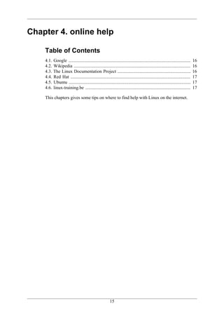 Chapter 4. online help

    Table of Contents
    4.1.   Google ............................................................................................................   16
    4.2.   Wikipedia .......................................................................................................     16
    4.3.   The Linux Documentation Project .................................................................                     16
    4.4.   Red Hat ..........................................................................................................    17
    4.5.   Ubuntu ............................................................................................................   17
    4.6.   linux-training.be .............................................................................................       17

    This chapters gives some tips on where to find help with Linux on the internet.




                                                          15
 
