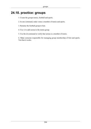 groups


24.10. practice: groups
    1. Create the groups tennis, football and sports.

    2. In one command, make venus a member of tennis and sports.

    3. Rename the football group to foot.

    4. Use vi to add serena to the tennis group.

    5. Use the id command to verify that serena is a member of tennis.

    6. Make someone responsible for managing group membership of foot and sports.
    Test that it works.




                                        204
 