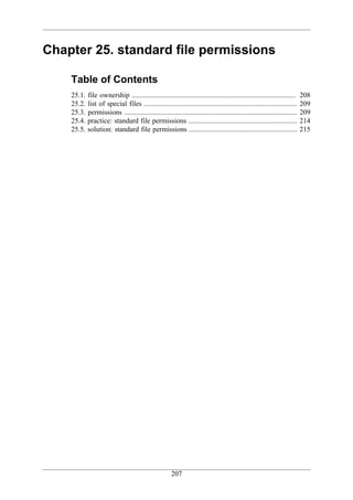 Chapter 25. standard file permissions

    Table of Contents
    25.1.   file ownership ............................................................................................     208
    25.2.   list of special files ......................................................................................    209
    25.3.   permissions .................................................................................................   209
    25.4.   practice: standard file permissions .............................................................               214
    25.5.   solution: standard file permissions .............................................................               215




                                                       207
 