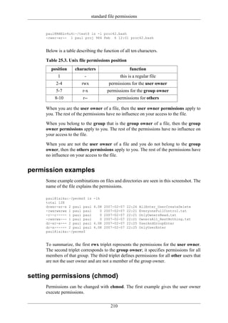 standard file permissions


     paul@RHELv4u4:~/test$ ls -l proc42.bash
     -rwxr-xr-- 1 paul proj 984 Feb 6 12:01 proc42.bash


     Below is a table describing the function of all ten characters.

     Table 25.3. Unix file permissions position
        position     characters                      function
           1              -                     this is a regular file
          2-4            rwx             permissions for the user owner
          5-7            r-x            permissions for the group owner
          8-10           r--                 permissions for others

     When you are the user owner of a file, then the user owner permissions apply to
     you. The rest of the permissions have no influence on your access to the file.

     When you belong to the group that is the group owner of a file, then the group
     owner permissions apply to you. The rest of the permissions have no influence on
     your access to the file.

     When you are not the user owner of a file and you do not belong to the group
     owner, then the others permissions apply to you. The rest of the permissions have
     no influence on your access to the file.


permission examples
     Some example combinations on files and directories are seen in this screenshot. The
     name of the file explains the permissions.

     paul@laika:~/perms$ ls     -lh
     total 12K
     drwxr-xr-x 2 paul paul     4.0K   2007-02-07   22:26   AllEnter_UserCreateDelete
     -rwxrwxrwx 1 paul paul        0   2007-02-07   22:21   EveryoneFullControl.txt
     -r--r----- 1 paul paul        0   2007-02-07   22:21   OnlyOwnersRead.txt
     -rwxrwx--- 1 paul paul        0   2007-02-07   22:21   OwnersAll_RestNothing.txt
     dr-xr-x--- 2 paul paul     4.0K   2007-02-07   22:25   UserAndGroupEnter
     dr-x------ 2 paul paul     4.0K   2007-02-07   22:25   OnlyUserEnter
     paul@laika:~/perms$


     To summarize, the first rwx triplet represents the permissions for the user owner.
     The second triplet corresponds to the group owner; it specifies permissions for all
     members of that group. The third triplet defines permissions for all other users that
     are not the user owner and are not a member of the group owner.


setting permissions (chmod)
     Permissions can be changed with chmod. The first example gives the user owner
     execute permissions.

                                          210
 