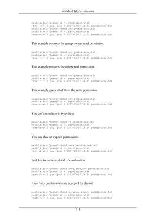 standard file permissions


paul@laika:~/perms$ ls -l permissions.txt
-rw-r--r-- 1 paul paul 0 2007-02-07 22:34 permissions.txt
paul@laika:~/perms$ chmod u+x permissions.txt
paul@laika:~/perms$ ls -l permissions.txt
-rwxr--r-- 1 paul paul 0 2007-02-07 22:34 permissions.txt


This example removes the group owners read permission.

paul@laika:~/perms$ chmod g-r permissions.txt
paul@laika:~/perms$ ls -l permissions.txt
-rwx---r-- 1 paul paul 0 2007-02-07 22:34 permissions.txt


This example removes the others read permission.

paul@laika:~/perms$ chmod o-r permissions.txt
paul@laika:~/perms$ ls -l permissions.txt
-rwx------ 1 paul paul 0 2007-02-07 22:34 permissions.txt


This example gives all of them the write permission.

paul@laika:~/perms$ chmod a+w permissions.txt
paul@laika:~/perms$ ls -l permissions.txt
-rwx-w--w- 1 paul paul 0 2007-02-07 22:34 permissions.txt


You don't even have to type the a.

paul@laika:~/perms$ chmod +x permissions.txt
paul@laika:~/perms$ ls -l permissions.txt
-rwx-wx-wx 1 paul paul 0 2007-02-07 22:34 permissions.txt


You can also set explicit permissions.

paul@laika:~/perms$ chmod u=rw permissions.txt
paul@laika:~/perms$ ls -l permissions.txt
-rw--wx-wx 1 paul paul 0 2007-02-07 22:34 permissions.txt


Feel free to make any kind of combination.

paul@laika:~/perms$ chmod u=rw,g=rw,o=r permissions.txt
paul@laika:~/perms$ ls -l permissions.txt
-rw-rw-r-- 1 paul paul 0 2007-02-07 22:34 permissions.txt


Even fishy combinations are accepted by chmod.

paul@laika:~/perms$ chmod u=rwx,ug+rw,o=r permissions.txt
paul@laika:~/perms$ ls -l permissions.txt
-rwxrw-r-- 1 paul paul 0 2007-02-07 22:34 permissions.txt




                                     211
 
