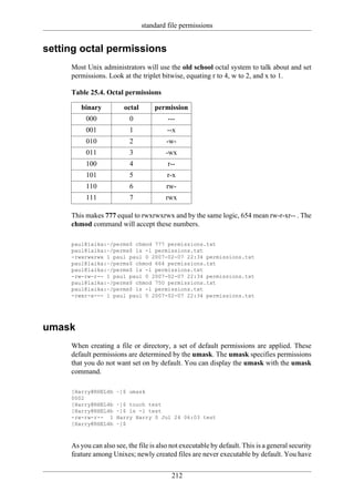 standard file permissions


setting octal permissions
     Most Unix administrators will use the old school octal system to talk about and set
     permissions. Look at the triplet bitwise, equating r to 4, w to 2, and x to 1.

     Table 25.4. Octal permissions

        binary          octal       permission
          000              0             ---
          001              1             --x
          010              2             -w-
          011              3            -wx
          100              4             r--
          101              5             r-x
          110              6             rw-
          111              7            rwx

     This makes 777 equal to rwxrwxrwx and by the same logic, 654 mean rw-r-xr-- . The
     chmod command will accept these numbers.

     paul@laika:~/perms$ chmod 777 permissions.txt
     paul@laika:~/perms$ ls -l permissions.txt
     -rwxrwxrwx 1 paul paul 0 2007-02-07 22:34 permissions.txt
     paul@laika:~/perms$ chmod 664 permissions.txt
     paul@laika:~/perms$ ls -l permissions.txt
     -rw-rw-r-- 1 paul paul 0 2007-02-07 22:34 permissions.txt
     paul@laika:~/perms$ chmod 750 permissions.txt
     paul@laika:~/perms$ ls -l permissions.txt
     -rwxr-x--- 1 paul paul 0 2007-02-07 22:34 permissions.txt




umask
     When creating a file or directory, a set of default permissions are applied. These
     default permissions are determined by the umask. The umask specifies permissions
     that you do not want set on by default. You can display the umask with the umask
     command.

     [Harry@RHEL4b    ~]$ umask
     0002
     [Harry@RHEL4b    ~]$ touch test
     [Harry@RHEL4b    ~]$ ls -l test
     -rw-rw-r-- 1     Harry Harry 0 Jul 24 06:03 test
     [Harry@RHEL4b    ~]$



     As you can also see, the file is also not executable by default. This is a general security
     feature among Unixes; newly created files are never executable by default. You have


                                           212
 