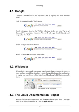 online help


4.1. Google
    Google is a powerful tool to find help about Unix, or anything else. Here are some
    tricks.

    Look for phrases instead of single words.




    Search only pages from the .be TLD (or substitute .be for any other Top Level
    Domain). You can also use "country:be" to search only pages from Belgium (based
    on ip rather than TLD).




    Search for pages inside one domain




    Search for pages not containing some words.




4.2. Wikipedia
    Wikipedia is a web-based, free-content encyclopedia. Its growth over the past two
    years has been astonishing. You have a good chance of finding a clear explanation
    by typing your search term behind http://en.wikipedia.org/wiki/ like this example
    shows.




4.3. The Linux Documentation Project
    You can find much documentation, faqs, howtos and man pages about Linux and
    many of the programs running on Linux on www.tldp.org .


                                         16
 