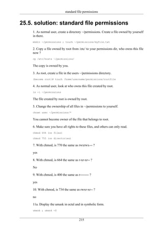 standard file permissions


25.5. solution: standard file permissions
    1. As normal user, create a directory ~/permissions. Create a file owned by yourself
    in there.
    mkdir ~/permissions ; touch ~/permissions/myfile.txt

    2. Copy a file owned by root from /etc/ to your permissions dir, who owns this file
    now ?
    cp /etc/hosts ~/permissions/

    The copy is owned by you.

    3. As root, create a file in the users ~/permissions directory.
    (become root)# touch /home/username/permissions/rootfile

    4. As normal user, look at who owns this file created by root.
    ls -l ~/permissions

    The file created by root is owned by root.

    5. Change the ownership of all files in ~/permissions to yourself.
    chown user ~/permissions/*

    You cannot become owner of the file that belongs to root.

    6. Make sure you have all rights to these files, and others can only read.
    chmod 644 (on files)

    chmod 755 (on directories)

    7. With chmod, is 770 the same as rwxrwx--- ?

    yes

    8. With chmod, is 664 the same as r-xr-xr-- ?

    No

    9. With chmod, is 400 the same as r-------- ?

    yes

    10. With chmod, is 734 the same as rwxr-xr-- ?

    no

    11a. Display the umask in octal and in symbolic form.
    umask ; umask -S


                                         215
 