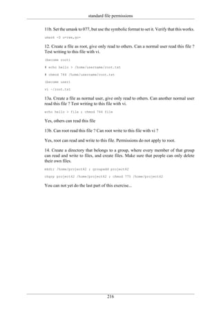 standard file permissions

11b. Set the umask to 077, but use the symbolic format to set it. Verify that this works.
umask -S u=rwx,go=

12. Create a file as root, give only read to others. Can a normal user read this file ?
Test writing to this file with vi.
(become root)

# echo hello > /home/username/root.txt

# chmod 744 /home/username/root.txt

(become user)

vi ~/root.txt

13a. Create a file as normal user, give only read to others. Can another normal user
read this file ? Test writing to this file with vi.
echo hello > file ; chmod 744 file

Yes, others can read this file

13b. Can root read this file ? Can root write to this file with vi ?

Yes, root can read and write to this file. Permissions do not apply to root.

14. Create a directory that belongs to a group, where every member of that group
can read and write to files, and create files. Make sure that people can only delete
their own files.
mkdir /home/project42 ; groupadd project42

chgrp project42 /home/project42 ; chmod 775 /home/project42

You can not yet do the last part of this exercise...




                                     216
 