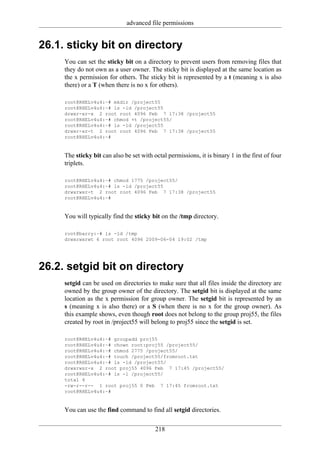 advanced file permissions


26.1. sticky bit on directory
     You can set the sticky bit on a directory to prevent users from removing files that
     they do not own as a user owner. The sticky bit is displayed at the same location as
     the x permission for others. The sticky bit is represented by a t (meaning x is also
     there) or a T (when there is no x for others).

     root@RHELv4u4:~# mkdir /project55
     root@RHELv4u4:~# ls -ld /project55
     drwxr-xr-x 2 root root 4096 Feb 7 17:38 /project55
     root@RHELv4u4:~# chmod +t /project55/
     root@RHELv4u4:~# ls -ld /project55
     drwxr-xr-t 2 root root 4096 Feb 7 17:38 /project55
     root@RHELv4u4:~#


     The sticky bit can also be set with octal permissions, it is binary 1 in the first of four
     triplets.

     root@RHELv4u4:~# chmod 1775 /project55/
     root@RHELv4u4:~# ls -ld /project55
     drwxrwxr-t 2 root root 4096 Feb 7 17:38 /project55
     root@RHELv4u4:~#


     You will typically find the sticky bit on the /tmp directory.

     root@barry:~# ls -ld /tmp
     drwxrwxrwt 6 root root 4096 2009-06-04 19:02 /tmp




26.2. setgid bit on directory
     setgid can be used on directories to make sure that all files inside the directory are
     owned by the group owner of the directory. The setgid bit is displayed at the same
     location as the x permission for group owner. The setgid bit is represented by an
     s (meaning x is also there) or a S (when there is no x for the group owner). As
     this example shows, even though root does not belong to the group proj55, the files
     created by root in /project55 will belong to proj55 since the setgid is set.

     root@RHELv4u4:~# groupadd proj55
     root@RHELv4u4:~# chown root:proj55 /project55/
     root@RHELv4u4:~# chmod 2775 /project55/
     root@RHELv4u4:~# touch /project55/fromroot.txt
     root@RHELv4u4:~# ls -ld /project55/
     drwxrwsr-x 2 root proj55 4096 Feb 7 17:45 /project55/
     root@RHELv4u4:~# ls -l /project55/
     total 4
     -rw-r--r-- 1 root proj55 0 Feb 7 17:45 fromroot.txt
     root@RHELv4u4:~#


     You can use the find command to find all setgid directories.

                                          218
 