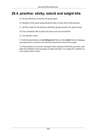 advanced file permissions


26.4. practice: sticky, setuid and setgid bits
     1a. Set up a directory, owned by the group sports.

     1b. Members of the sports group should be able to create files in this directory.

     1c. All files created in this directory should be group-owned by the sports group.

     1d. Users should be able to delete only their own user-owned files.

     1e. Test that this works!

     2. Verify the permissions on /usr/bin/passwd. Remove the setuid, then try changing
     your password as a normal user. Reset the permissions back and try again.

     3. If time permits (or if you are waiting for other students to finish this practice), read
     about file attributes in the man page of chattr and lsattr. Try setting the i attribute on
     a file and test that it works.




                                           220
 