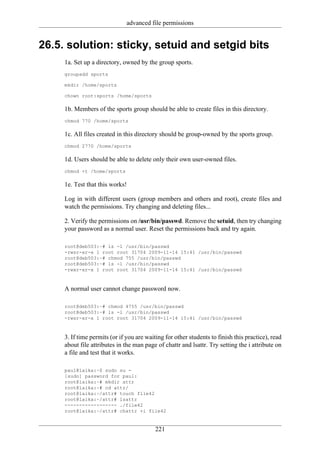 advanced file permissions


26.5. solution: sticky, setuid and setgid bits
     1a. Set up a directory, owned by the group sports.
     groupadd sports

     mkdir /home/sports

     chown root:sports /home/sports

     1b. Members of the sports group should be able to create files in this directory.
     chmod 770 /home/sports

     1c. All files created in this directory should be group-owned by the sports group.
     chmod 2770 /home/sports

     1d. Users should be able to delete only their own user-owned files.
     chmod +t /home/sports

     1e. Test that this works!

     Log in with different users (group members and others and root), create files and
     watch the permissions. Try changing and deleting files...

     2. Verify the permissions on /usr/bin/passwd. Remove the setuid, then try changing
     your password as a normal user. Reset the permissions back and try again.

     root@deb503:~# ls -l /usr/bin/passwd
     -rwsr-xr-x 1 root root 31704 2009-11-14 15:41 /usr/bin/passwd
     root@deb503:~# chmod 755 /usr/bin/passwd
     root@deb503:~# ls -l /usr/bin/passwd
     -rwxr-xr-x 1 root root 31704 2009-11-14 15:41 /usr/bin/passwd



     A normal user cannot change password now.

     root@deb503:~# chmod 4755 /usr/bin/passwd
     root@deb503:~# ls -l /usr/bin/passwd
     -rwsr-xr-x 1 root root 31704 2009-11-14 15:41 /usr/bin/passwd



     3. If time permits (or if you are waiting for other students to finish this practice), read
     about file attributes in the man page of chattr and lsattr. Try setting the i attribute on
     a file and test that it works.

     paul@laika:~$ sudo su -
     [sudo] password for paul:
     root@laika:~# mkdir attr
     root@laika:~# cd attr/
     root@laika:~/attr# touch file42
     root@laika:~/attr# lsattr
     ------------------ ./file42
     root@laika:~/attr# chattr +i file42


                                           221
 