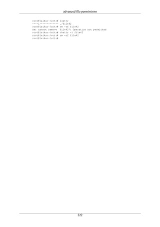advanced file permissions

root@laika:~/attr# lsattr
----i------------- ./file42
root@laika:~/attr# rm -rf file42
rm: cannot remove `file42': Operation not permitted
root@laika:~/attr# chattr -i file42
root@laika:~/attr# rm -rf file42
root@laika:~/attr#




                               222
 