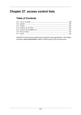 Chapter 27. access control lists

    Table of Contents
    27.1.   acl in /etc/fstab ...........................................................................................        224
    27.2.   getfacl .........................................................................................................    224
    27.3.   setfacl .........................................................................................................    224
    27.4.   remove an acl entry ...................................................................................              225
    27.5.   remove the complete acl ............................................................................                 225
    27.6.   the acl mask ...............................................................................................         225
    27.7.   eiciel ...........................................................................................................   226

    Standard Unix permissions might not be enough for some organisations. This chapter
    introduces access control lists or acl's to further protect files and directories.




                                                         223
 