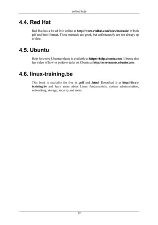 online help


4.4. Red Hat
     Red Hat has a lot of info online at http://www.redhat.com/docs/manuals/ in both
     pdf and html format. These manuals are good, but unfortunately are not always up
     to date.


4.5. Ubuntu
     Help for every Ubuntu release is available at https://help.ubuntu.com. Ubuntu also
     has video of how to perform tasks on Ubuntu at http://screencasts.ubuntu.com.


4.6. linux-training.be
     This book is available for free in .pdf and .html. Download it at http://linux-
     training.be and learn more about Linux fundamentals, system administration,
     networking, storage, security and more.




                                       17
 