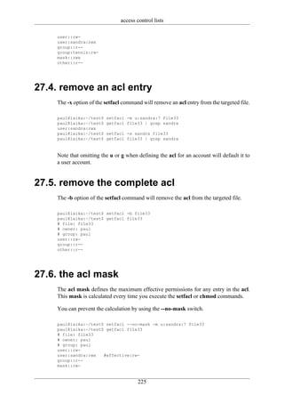 access control lists

    user::rw-
    user:sandra:rwx
    group::r--
    group:tennis:rw-
    mask::rwx
    other::r--




27.4. remove an acl entry
    The -x option of the setfacl command will remove an acl entry from the targeted file.

    paul@laika:~/test$   setfacl -m u:sandra:7 file33
    paul@laika:~/test$   getfacl file33 | grep sandra
    user:sandra:rwx
    paul@laika:~/test$   setfacl -x sandra file33
    paul@laika:~/test$   getfacl file33 | grep sandra


    Note that omitting the u or g when defining the acl for an account will default it to
    a user account.


27.5. remove the complete acl
    The -b option of the setfacl command will remove the acl from the targeted file.

    paul@laika:~/test$ setfacl -b file33
    paul@laika:~/test$ getfacl file33
    # file: file33
    # owner: paul
    # group: paul
    user::rw-
    group::r--
    other::r--




27.6. the acl mask
    The acl mask defines the maximum effective permissions for any entry in the acl.
    This mask is calculated every time you execute the setfacl or chmod commands.

    You can prevent the calculation by using the --no-mask switch.

    paul@laika:~/test$ setfacl --no-mask -m u:sandra:7 file33
    paul@laika:~/test$ getfacl file33
    # file: file33
    # owner: paul
    # group: paul
    user::rw-
    user:sandra:rwx   #effective:rw-
    group::r--
    mask::rw-


                                       225
 