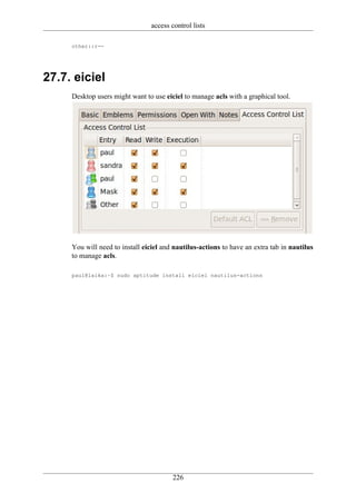 access control lists

     other::r--




27.7. eiciel
     Desktop users might want to use eiciel to manage acls with a graphical tool.




     You will need to install eiciel and nautilus-actions to have an extra tab in nautilus
     to manage acls.

     paul@laika:~$ sudo aptitude install eiciel nautilus-actions




                                        226
 