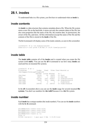 file links


28.1. inodes
     To understand links in a file system, you first have to understand what an inode is.


inode contents
     An inode is a data structure that contains metadata about a file. When the file system
     stores a new file on the hard disk, it stores not only the contents (data) of the file, but
     also extra properties like the name of the file, the creation date, its permissions, the
     owner of the file, and more. All this information (except the name of the file and the
     contents of the file) is stored in the inode of the file.

     The ls -l command will display some of the inode contents, as seen in this screenshot.

     root@rhel53 ~# ls -ld /home/project42/
     drwxr-xr-x 4 root pro42 4.0K Mar 27 14:29 /home/project42/




inode table
     The inode table contains all of the inodes and is created when you create the file
     system (with mkfs). You can use the df -i command to see how many inodes are
     used and free on mounted file systems.

     oot@rhel53 ~# df -i
     Filesystem            Inodes    IUsed  IFree IUse% Mounted on
     /dev/mapper/VolGroup00-LogVol00
                          4947968 115326 4832642     3% /
     /dev/hda1              26104       45  26059    1% /boot
     tmpfs                  64417        1  64416    1% /dev/shm
     /dev/sda1             262144     2207 259937    1% /home/project42
     /dev/sdb1              74400     5519  68881    8% /home/project33
     /dev/sdb5                  0        0      0    - /home/sales
     /dev/sdb6             100744       11 100733    1% /home/research


     In the df -i screenshot above you can see the inode usage for several mounted file
     systems. You don't see numbers for /dev/sdb5 because it is a fat file system.


inode number
     Each inode has a unique number (the inode number). You can see the inode numbers
     with the ls -li command.

     paul@RHELv4u4:~/test$ touch file1
     paul@RHELv4u4:~/test$ touch file2
     paul@RHELv4u4:~/test$ touch file3
     paul@RHELv4u4:~/test$ ls -li
     total 12
     817266 -rw-rw-r-- 1 paul paul 0 Feb             5 15:38 file1


                                           228
 