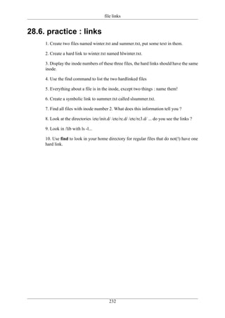 file links


28.6. practice : links
     1. Create two files named winter.txt and summer.txt, put some text in them.

     2. Create a hard link to winter.txt named hlwinter.txt.

     3. Display the inode numbers of these three files, the hard links should have the same
     inode.

     4. Use the find command to list the two hardlinked files

     5. Everything about a file is in the inode, except two things : name them!

     6. Create a symbolic link to summer.txt called slsummer.txt.

     7. Find all files with inode number 2. What does this information tell you ?

     8. Look at the directories /etc/init.d/ /etc/rc.d/ /etc/rc3.d/ ... do you see the links ?

     9. Look in /lib with ls -l...

     10. Use find to look in your home directory for regular files that do not(!) have one
     hard link.




                                           232
 