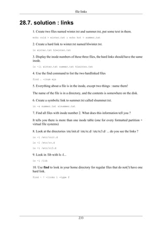file links


28.7. solution : links
     1. Create two files named winter.txt and summer.txt, put some text in them.
     echo cold > winter.txt ; echo hot > summer.txt

     2. Create a hard link to winter.txt named hlwinter.txt.
     ln winter.txt hlwinter.txt

     3. Display the inode numbers of these three files, the hard links should have the same
     inode.
     ls -li winter.txt summer.txt hlwinter.txt

     4. Use the find command to list the two hardlinked files
     find . -inum xyz

     5. Everything about a file is in the inode, except two things : name them!

     The name of the file is in a directory, and the contents is somewhere on the disk.

     6. Create a symbolic link to summer.txt called slsummer.txt.
     ln -s summer.txt slsummer.txt

     7. Find all files with inode number 2. What does this information tell you ?

     It tells you there is more than one inode table (one for every formatted partition +
     virtual file systems)

     8. Look at the directories /etc/init.d/ /etc/rc.d/ /etc/rc3.d/ ... do you see the links ?
     ls -l /etc/init.d

     ls -l /etc/rc.d

     ls -l /etc/rc3.d

     9. Look in /lib with ls -l...
     ls -l /lib

     10. Use find to look in your home directory for regular files that do not(!) have one
     hard link.
     find ~ ! -links 1 -type f




                                           233
 