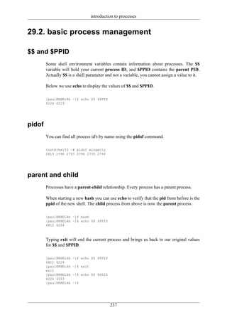 introduction to processes


29.2. basic process management

$$ and $PPID
        Some shell environment variables contain information about processes. The $$
        variable will hold your current process ID, and $PPID contains the parent PID.
        Actually $$ is a shell parameter and not a variable, you cannot assign a value to it.

        Below we use echo to display the values of $$ and $PPID.

        [paul@RHEL4b ~]$ echo $$ $PPID
        4224 4223




pidof
        You can find all process id's by name using the pidof command.

        root@rhel53 ~# pidof mingetty
        2819 2798 2797 2796 2795 2794




parent and child
        Processes have a parent-child relationship. Every process has a parent process.

        When starting a new bash you can use echo to verify that the pid from before is the
        ppid of the new shell. The child process from above is now the parent process.

        [paul@RHEL4b ~]$ bash
        [paul@RHEL4b ~]$ echo $$ $PPID
        4812 4224



        Typing exit will end the current process and brings us back to our original values
        for $$ and $PPID.

        [paul@RHEL4b   ~]$ echo $$ $PPID
        4812 4224
        [paul@RHEL4b   ~]$ exit
        exit
        [paul@RHEL4b   ~]$ echo $$ $PPID
        4224 4223
        [paul@RHEL4b   ~]$




                                            237
 